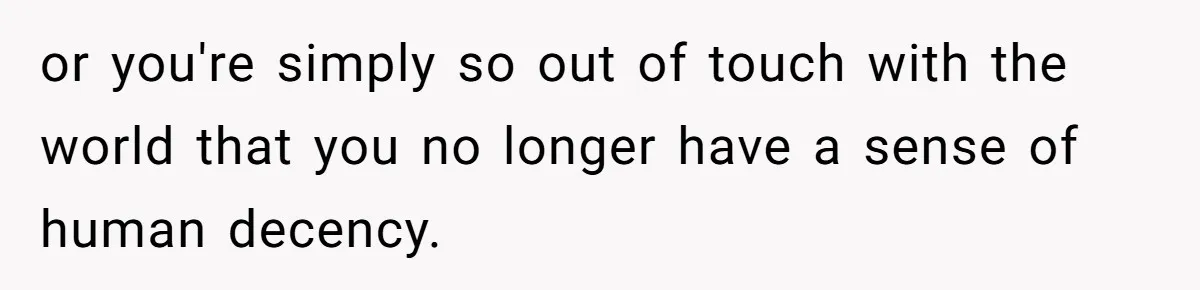 or you're simply so out of touch with the world that you no longer have a sense of human decency.