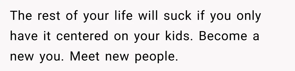 The rest of your life will suck if you only have it centered on your kids. Become a new you. Meet new people.