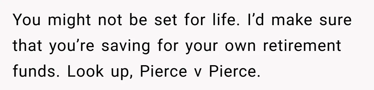 You might not be set for life. I’d make sure that you’re saving for your own retirement funds. Look up, Pierce v Pierce.