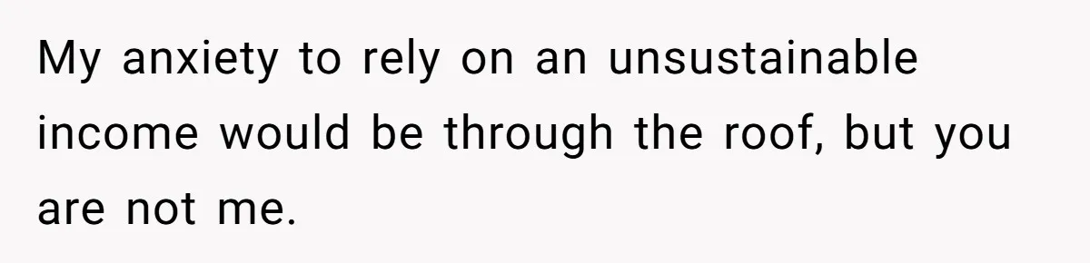 My anxiety to rely on an unsustainable income would be through the roof, but you are not me.