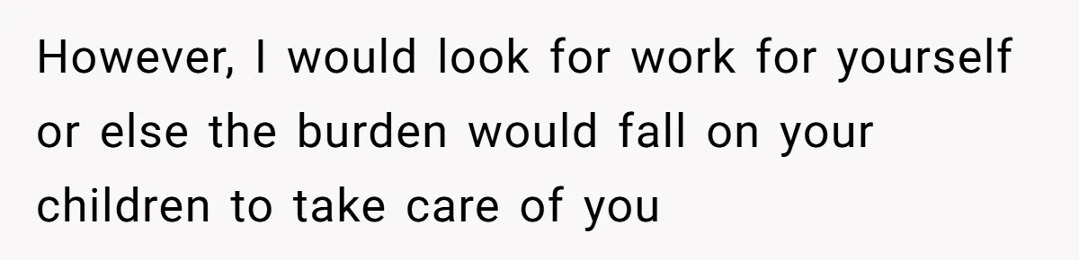 However, I would look for work for yourself or else the burden would fall on your children to take care of you