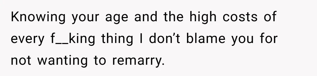 Knowing your age and the high costs of every f__king thing I don’t blame you for not wanting to remarry.