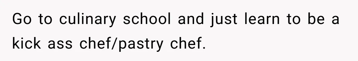 Go to culinary school and just learn to be a kick ass chef/pastry chef.
