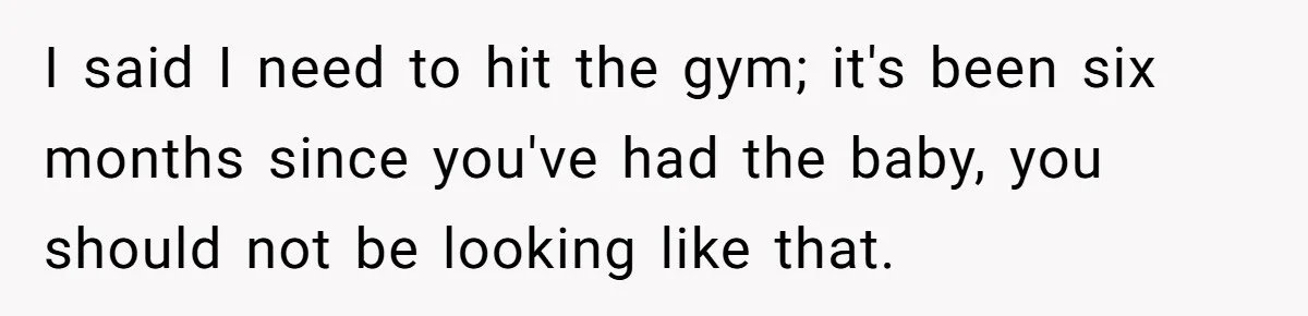 I said I need to hit the gym; it's been six months since you've had the baby, you should not be looking like that.