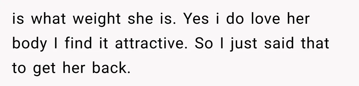 is what weight she is. Yes i do love her body I find it attractive. So I just said that to get her back.