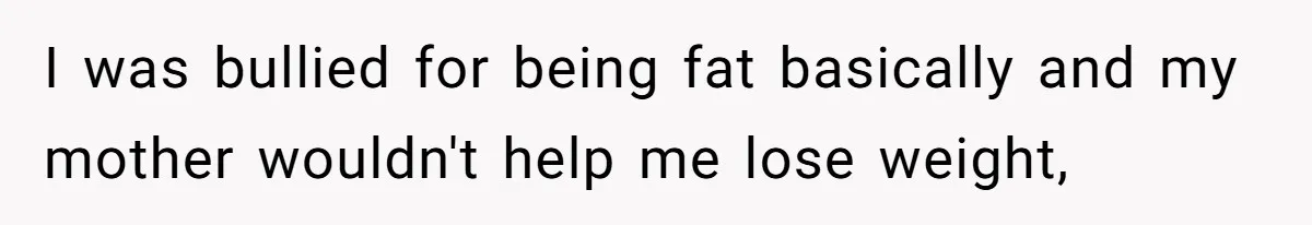 I was bullied for being fat basically and my mother wouldn't help me lose weight,