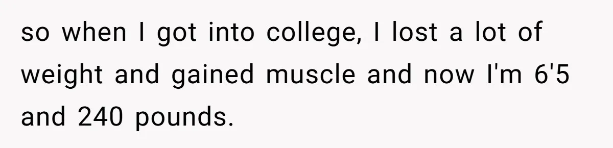 so when I got into college, I lost a lot of weight and gained muscle and now I'm 6'5 and 240 pounds.