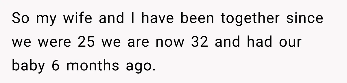 So my wife and I have been together since we were 25 we are now 32 and had our baby 6 months ago.