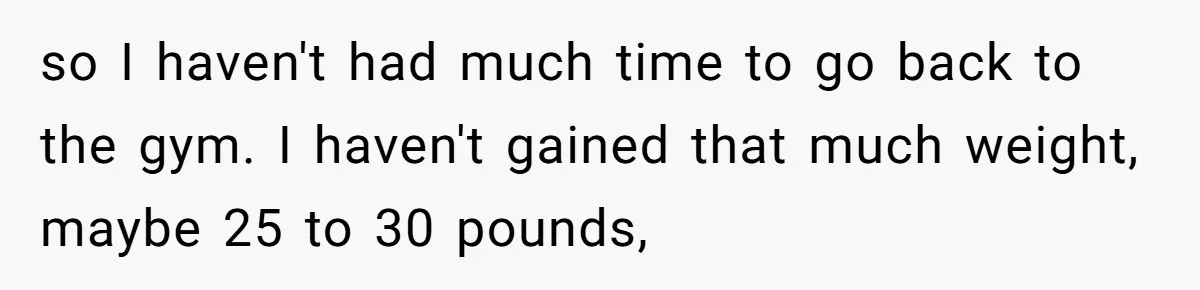 so I haven't had much time to go back to the gym. I haven't gained that much weight, maybe 25 to 30 pounds,