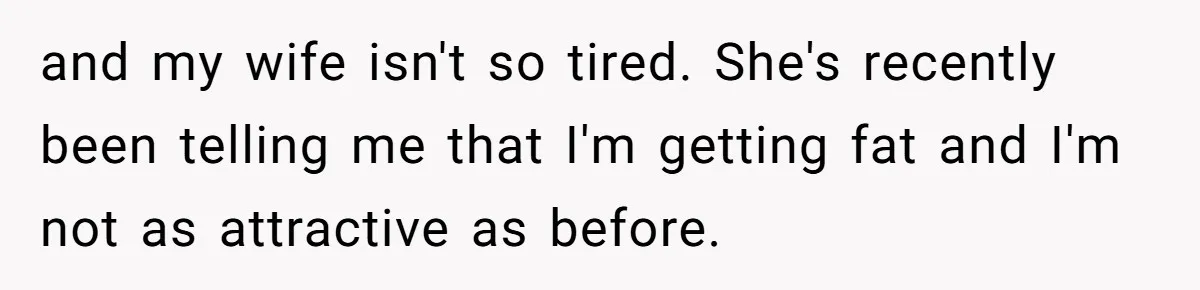 and my wife isn't so tired. She's recently been telling me that I'm getting fat and I'm not as attractive as before.