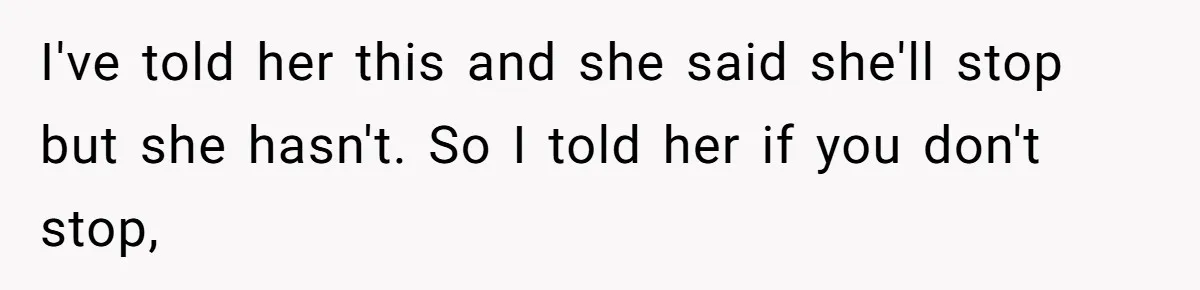 I've told her this and she said she'll stop but she hasn't. So I told her if you don't stop,