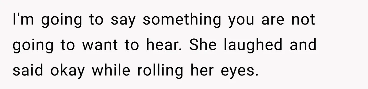 I'm going to say something you are not going to want to hear. She laughed and said okay while rolling her eyes.