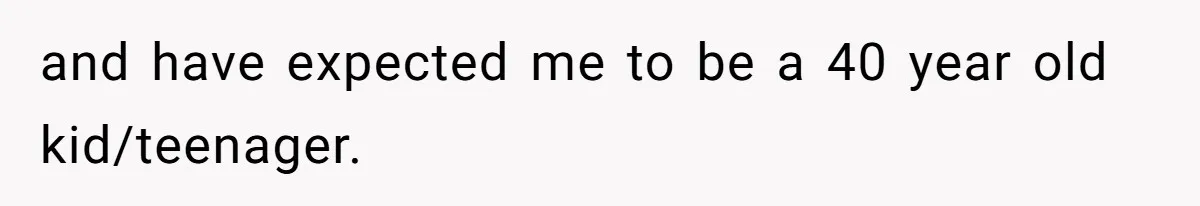 and have expected me to be a 40 year old kid/teenager.