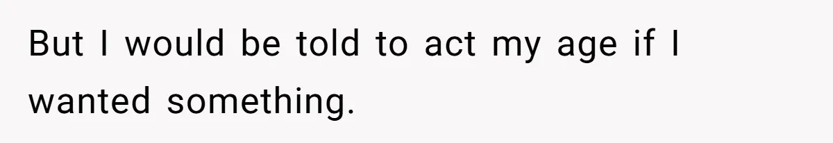 But I would be told to act my age if I wanted something.