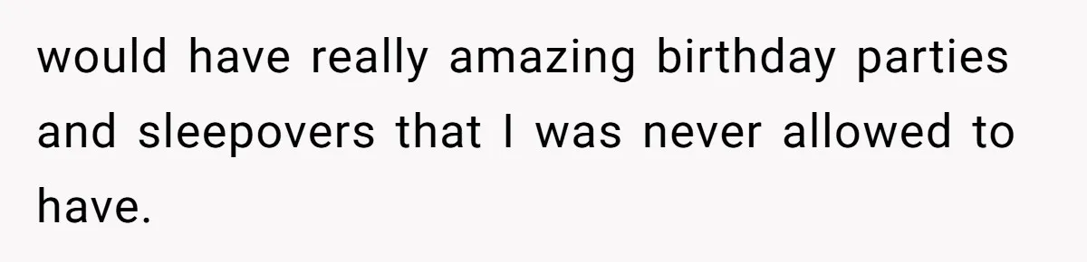 would have really amazing birthday parties and sleepovers that I was never allowed to have.