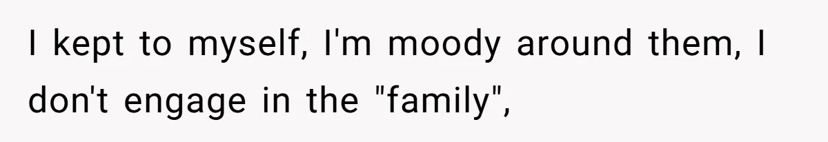 I kept to myself, I'm moody around them, I don't engage in the "family",