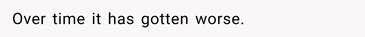 Over time it has gotten worse.