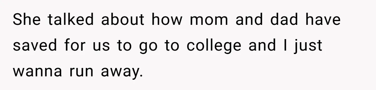 She talked about how mom and dad have saved for us to go to college and I just wanna run away.