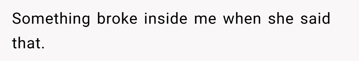 Something broke inside me when she said that.