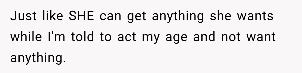 Just like SHE can get anything she wants while I'm told to act my age and not want anything.