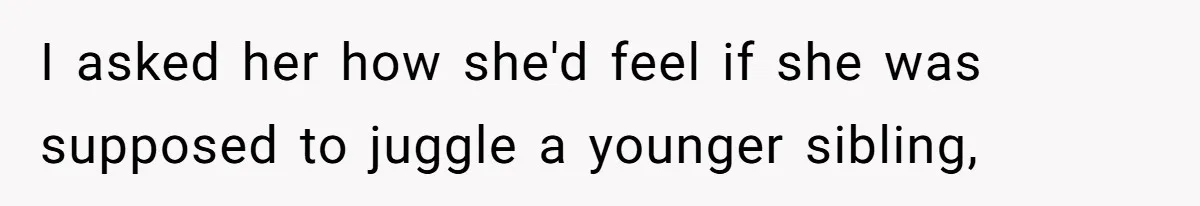 I asked her how she'd feel if she was supposed to juggle a younger sibling,