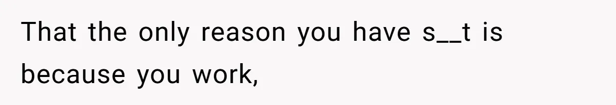 That the only reason you have s__t is because you work,