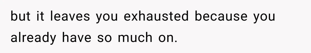 but it leaves you exhausted because you already have so much on.