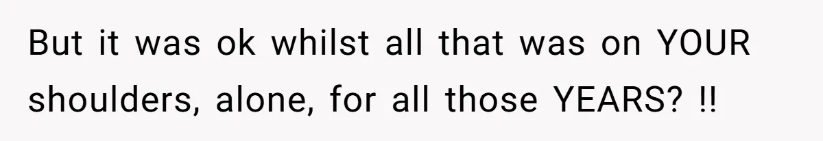 But it was ok whilst all that was on YOUR shoulders, alone, for all those YEARS? !!