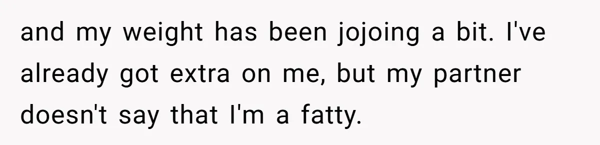 and my weight has been jojoing a bit. I've already got extra on me, but my partner doesn't say that I'm a fatty.