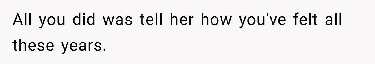 All you did was tell her how you've felt all these years.