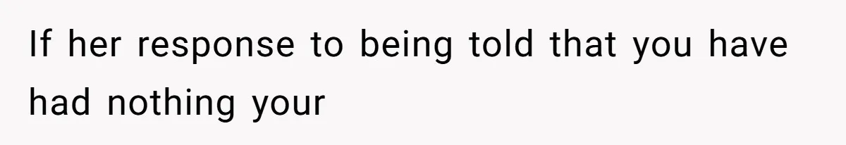 If her response to being told that you have had nothing your