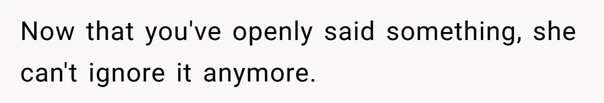 Now that you've openly said something, she can't ignore it anymore.
