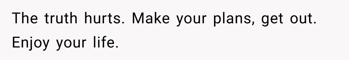 The truth hurts. Make your plans, get out. Enjoy your life.