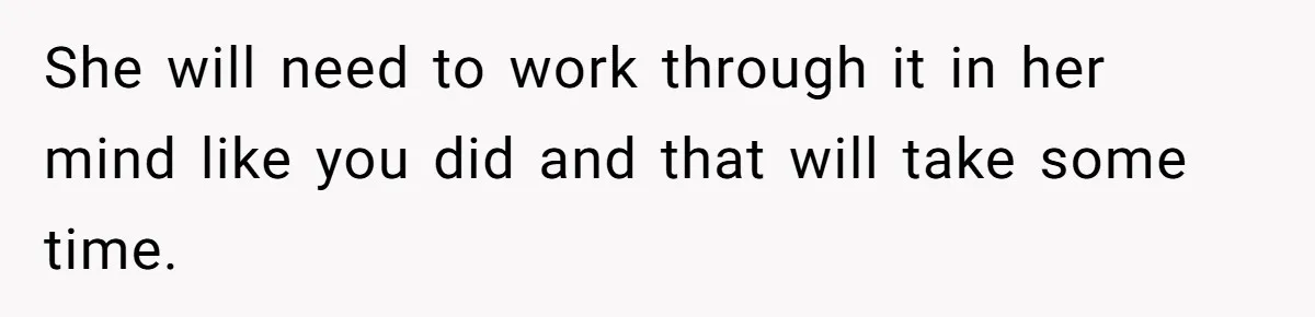 She will need to work through it in her mind like you did and that will take some time.