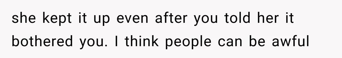 she kept it up even after you told her it bothered you. I think people can be awful
