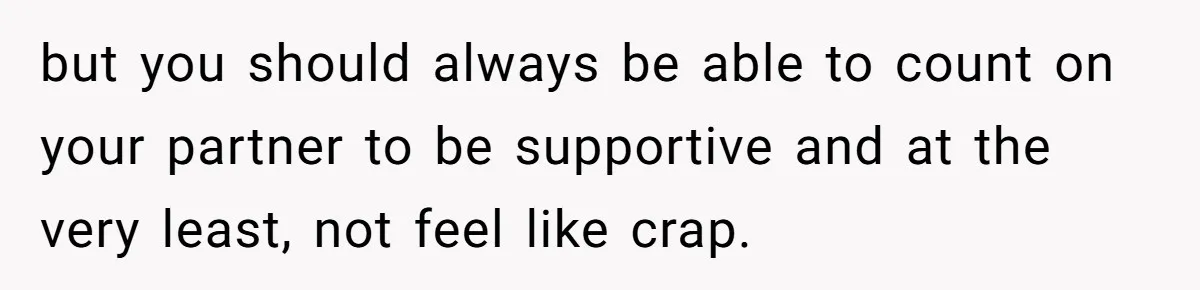 but you should always be able to count on your partner to be supportive and at the very least, not feel like crap.