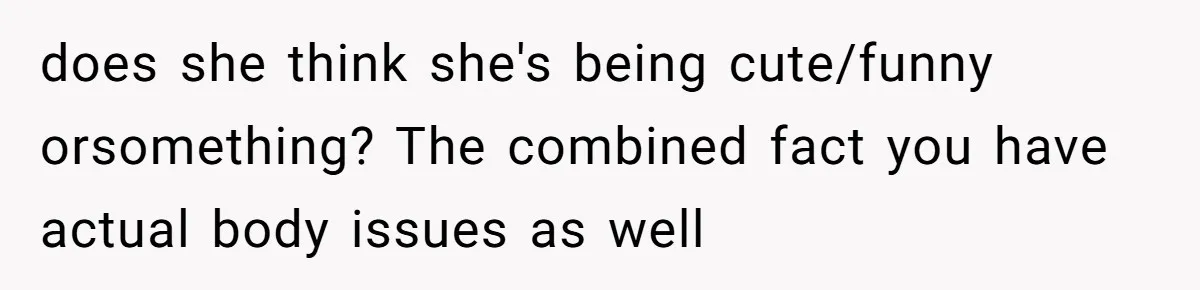 does she think she's being cute/funny orsomething? The combined fact you have actual body issues as well