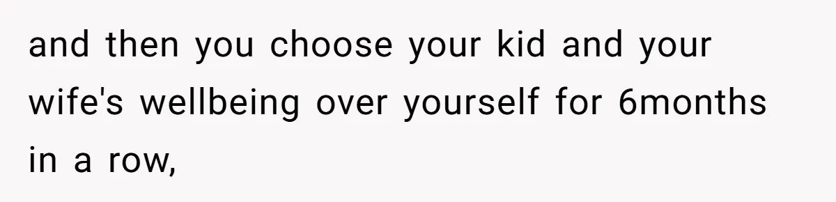 and then you choose your kid and your wife's wellbeing over yourself for 6months in a row,