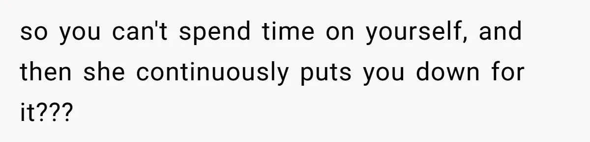 so you can't spend time on yourself, and then she continuously puts you down for it???