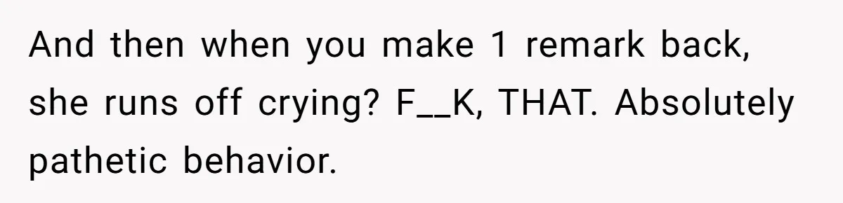 And then when you make 1 remark back, she runs off crying? F__K, THAT. Absolutely pathetic behavior.