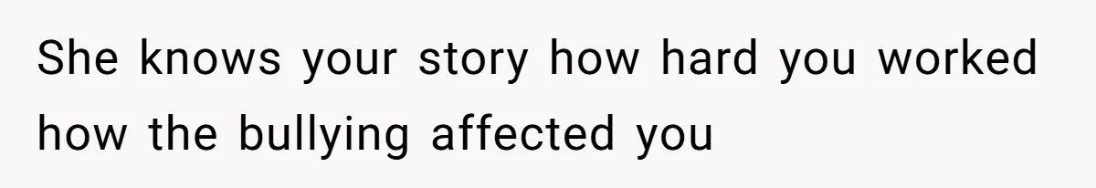 She knows your story how hard you worked how the bullying affected you