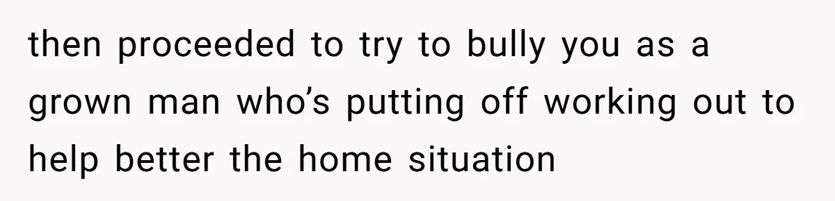 then proceeded to try to bully you as a grown man who’s putting off working out to help better the home situation