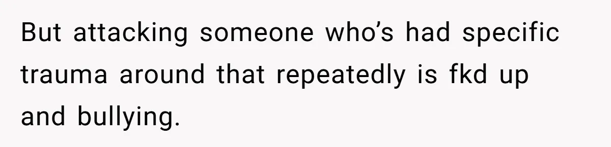But attacking someone who’s had specific trauma around that repeatedly is fkd up and bullying.