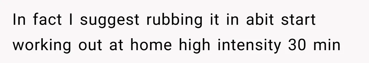 In fact I suggest rubbing it in abit start working out at home high intensity 30 min