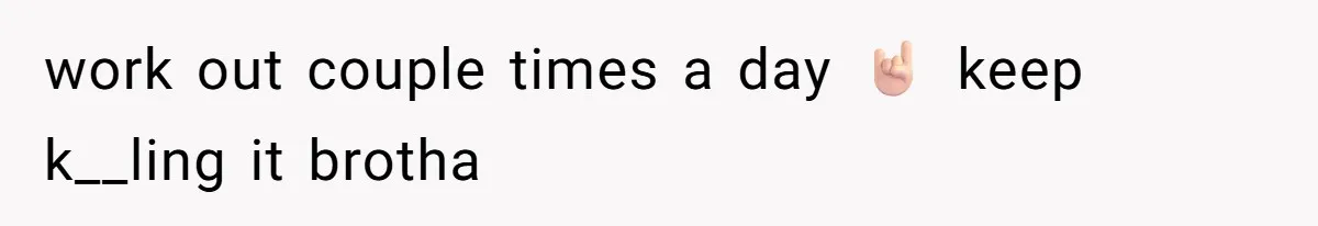 work out couple times a day 🤘🏻 keep k__ling it brotha