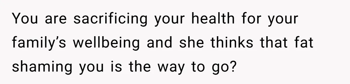 You are sacrificing your health for your family’s wellbeing and she thinks that fat shaming you is the way to go?