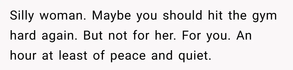 Silly woman. Maybe you should hit the gym hard again. But not for her. For you. An hour at least of peace and quiet.