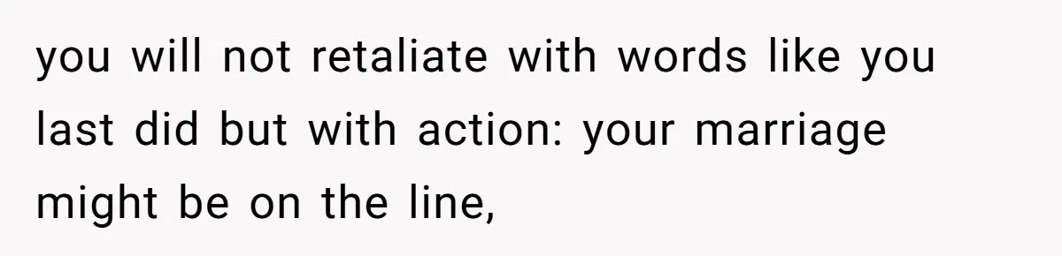 you will not retaliate with words like you last did but with action: your marriage might be on the line,