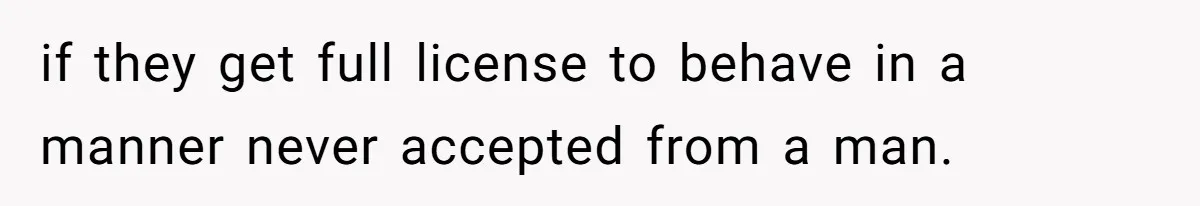 if they get full license to behave in a manner never accepted from a man.