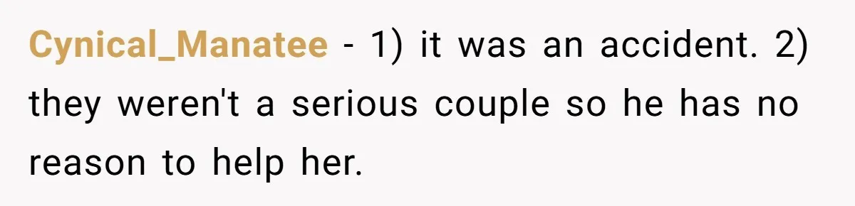 Woman Kicks Brother Out After He Blocks Pregnant Girlfriend And Celebrates “Bullet Dodged” Party Cynical_Manatee − 1) it was an accident. 2) they weren't a serious couple so he has no reason to help her.